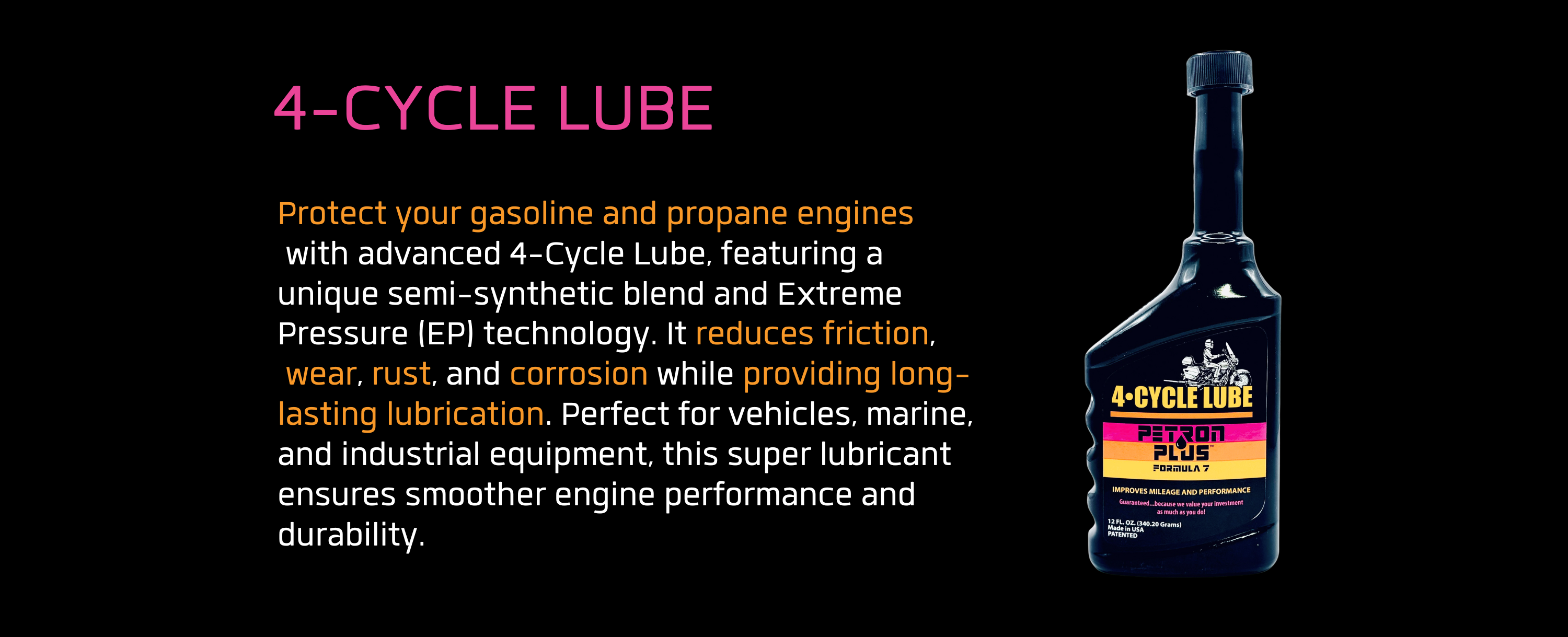 4-CYCLE LUBE- Protect your gasoline and propane engines with advanced 4-Cycle Lube, featuring a unique semi-synthetic blend and Extreme Pressure (EP) technology. It reduces friction, wear, rust, and corrosion while providing long-lasting lubrication. Perfect for vehicles, marine, and industrial equipment, this super lubricant ensures smoother engine performance and durability.