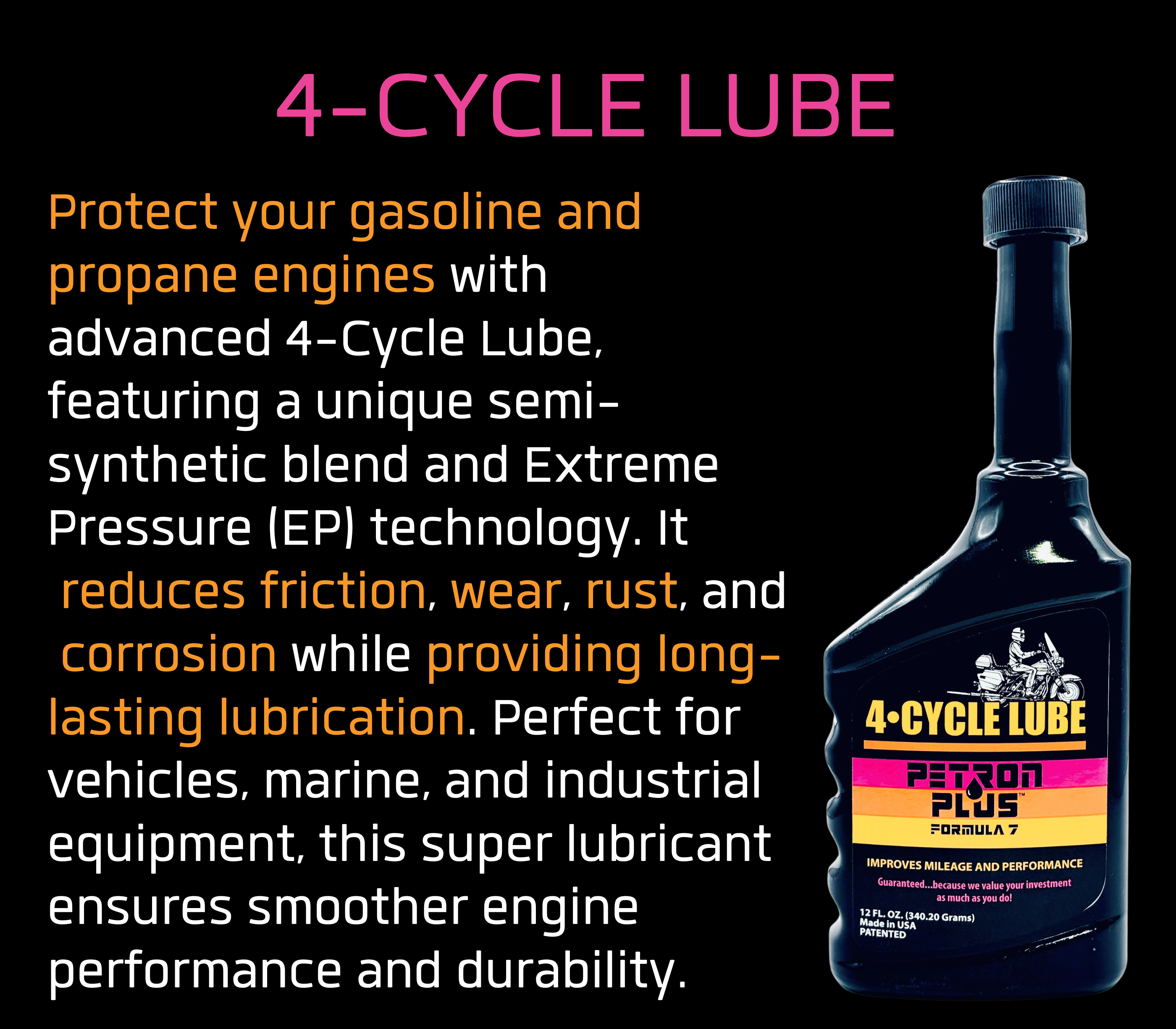 4-CYCLE LUBE- Protect your gasoline and propane engines with advanced 4-Cycle Lube, featuring a unique semi-synthetic blend and Extreme Pressure (EP) technology. It reduces friction, wear, rust, and corrosion while providing long-lasting lubrication. Perfect for vehicles, marine, and industrial equipment, this super lubricant ensures smoother engine performance and durability.