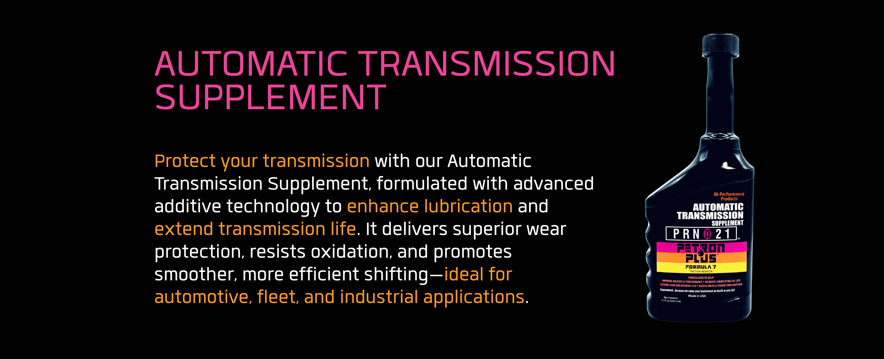 AUTOMATIC TRANSMISSION SUPPLEMENT - Protect your transmission with our Automatic Transmission Supplement, formulated with advanced additive technology to enhance lubrication and extend transmission life. It delivers superior wear protection, resists oxidation, and promotes smoother, more efficient shifting—ideal for automotive, fleet, and industrial applications.