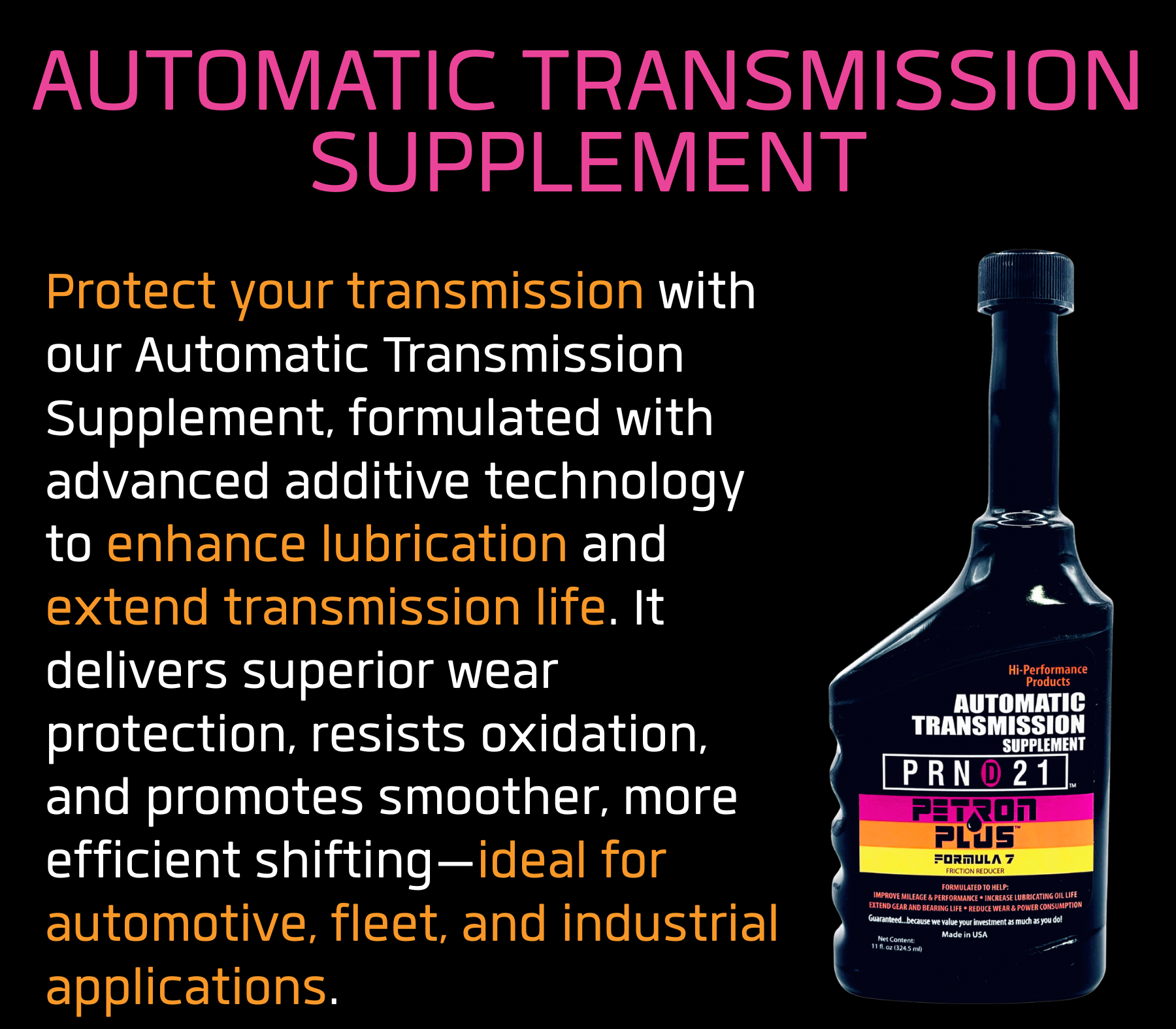 AUTOMATIC TRANSMISSION SUPPLEMENT - Protect your transmission with our Automatic Transmission Supplement, formulated with advanced additive technology to enhance lubrication and extend transmission life. It delivers superior wear protection, resists oxidation, and promotes smoother, more efficient shifting—ideal for automotive, fleet, and industrial applications.
