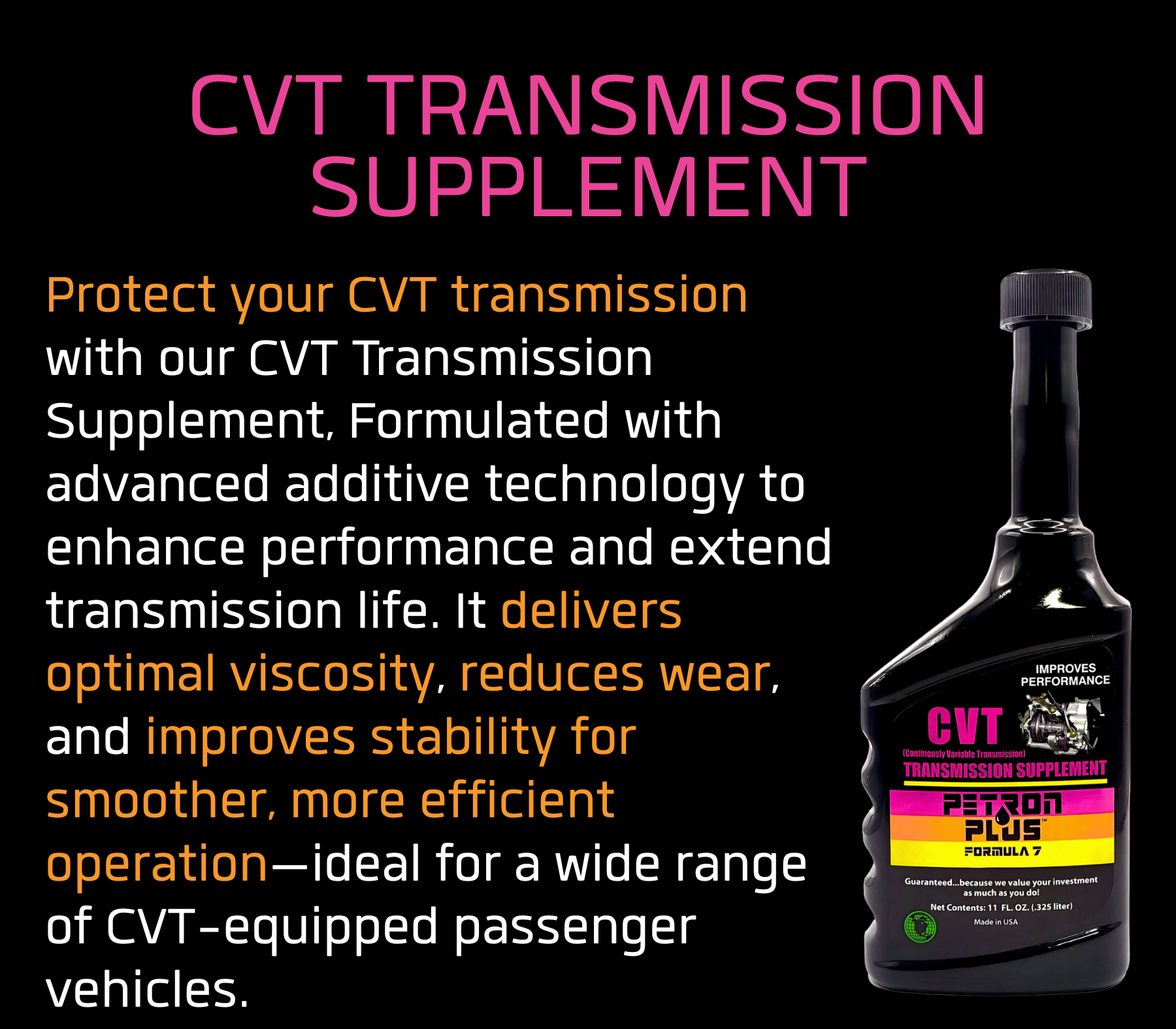 CVT TRANSMISSION SUPPLEMENT- Protect your CVT transmission with our CVT Transmission Supplement, Formulated with advanced additive technology to enhance performance and extend transmission life. It delivers optimal viscosity, reduces wear, and improves stability for smoother, more efficient operation—ideal for a wide range of CVT-equipped passenger vehicles.