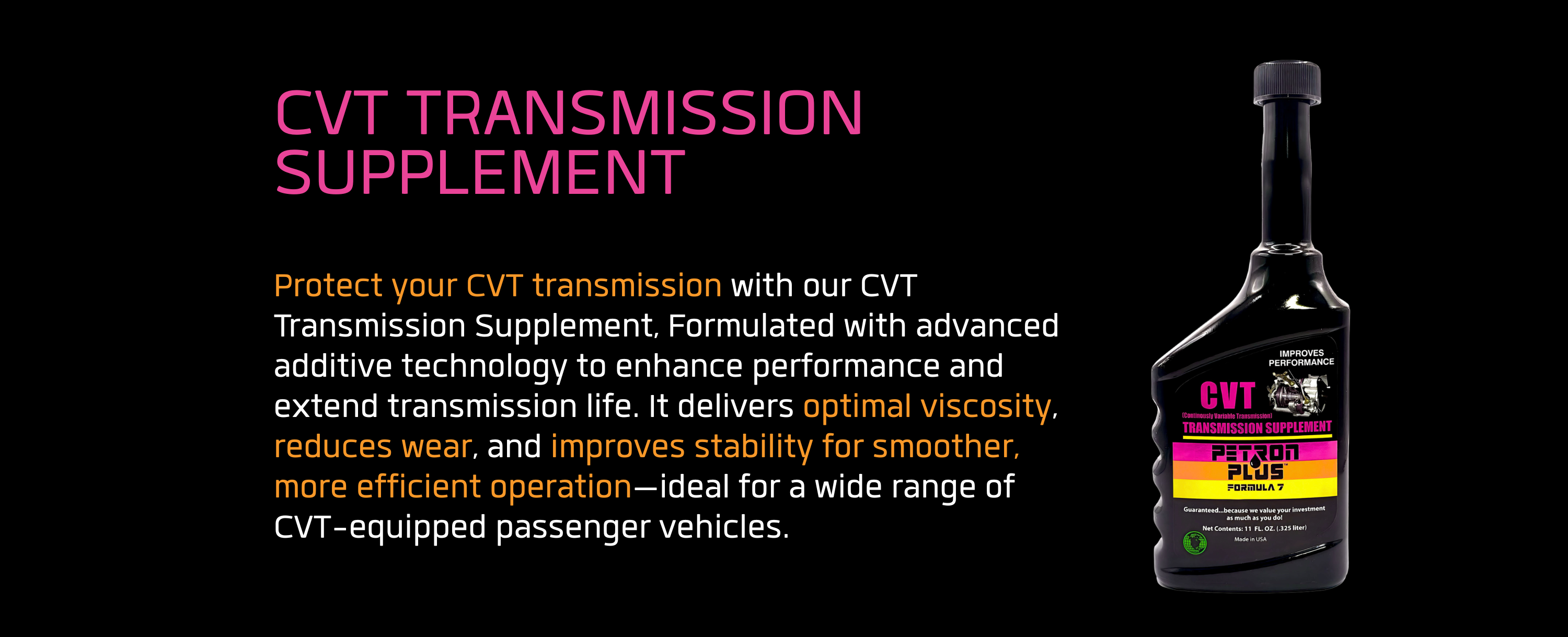 CVT TRANSMISSION SUPPLEMENT- Protect your CVT transmission with our CVT Transmission Supplement, Formulated with advanced additive technology to enhance performance and extend transmission life. It delivers optimal viscosity, reduces wear, and improves stability for smoother, more efficient operation—ideal for a wide range of CVT-equipped passenger vehicles.