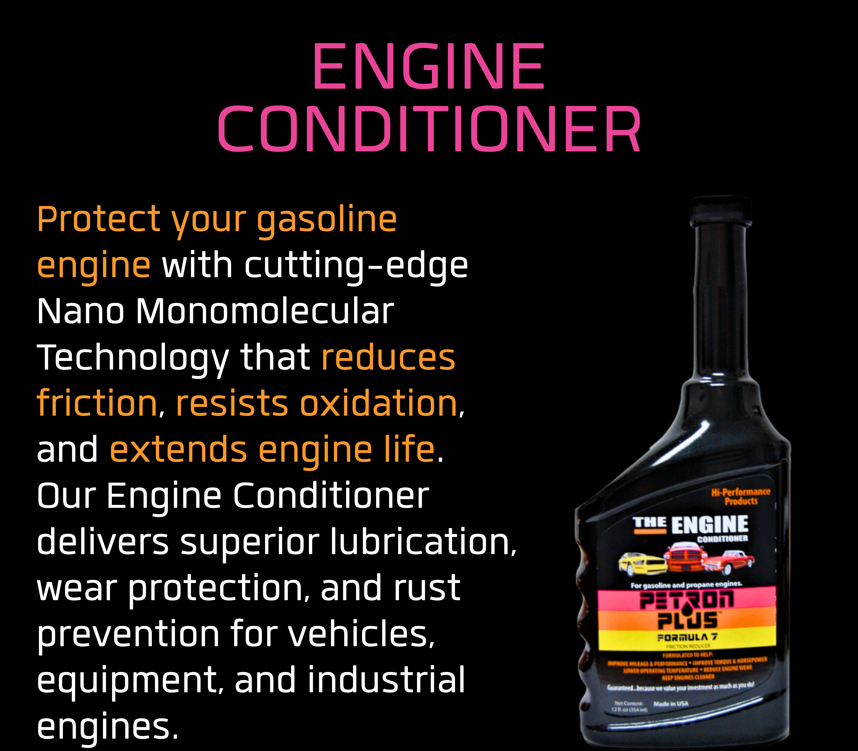 ENGINE CONDITIONER- Protect your gasoline engine with cutting-edge Nano Monomolecular Technology that reduces friction, resists oxidation, and extends engine life.
Our Engine Conditioner delivers superior lubrication, wear protection, and rust prevention for vehicles, equipment, and industrial engines.
