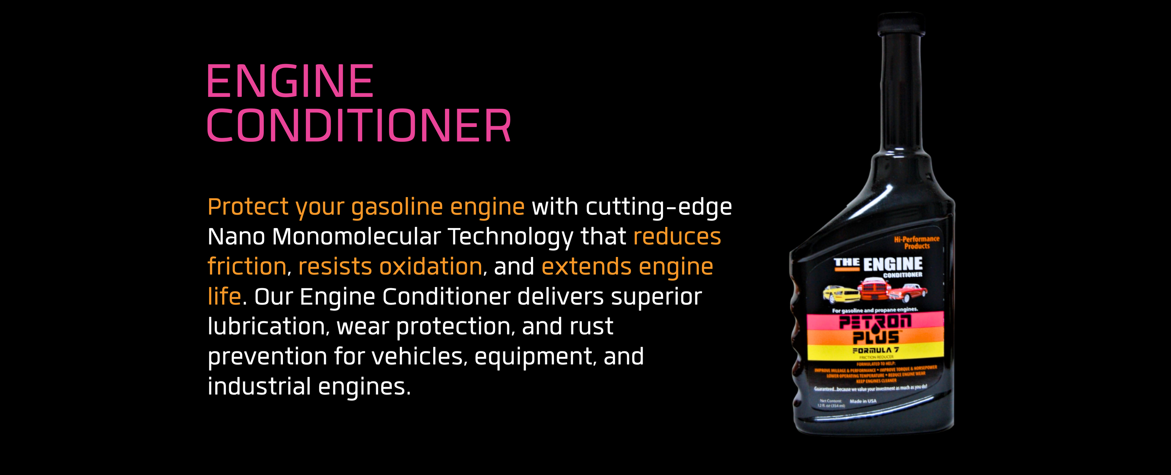 ENGINE CONDITIONER- Protect your gasoline engine with cutting-edge Nano Monomolecular Technology that reduces friction, resists oxidation, and extends engine life.
Our Engine Conditioner delivers superior lubrication, wear protection, and rust prevention for vehicles, equipment, and industrial engines.