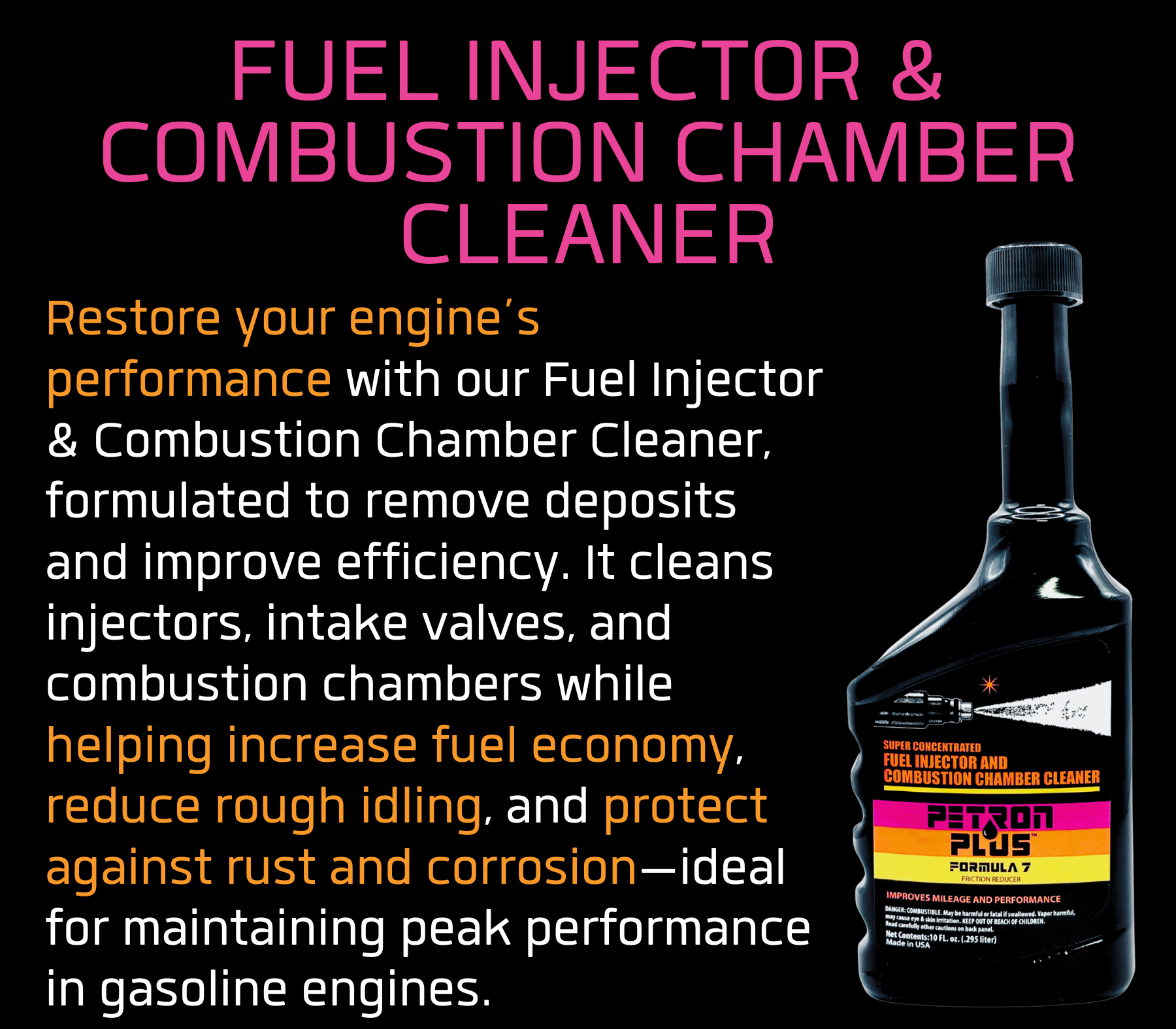 FUEL INJECTOR & COMBUSTION CHAMBER CLEANER- Restore your engine’s performance with our Fuel Injector & Combustion Chamber Cleaner, formulated to remove deposits and improve efficiency. It cleans injectors, intake valves, and combustion chambers while helping increase fuel economy, reduce rough idling, and protect against rust and corrosion—ideal for maintaining peak performance in gasoline engines.