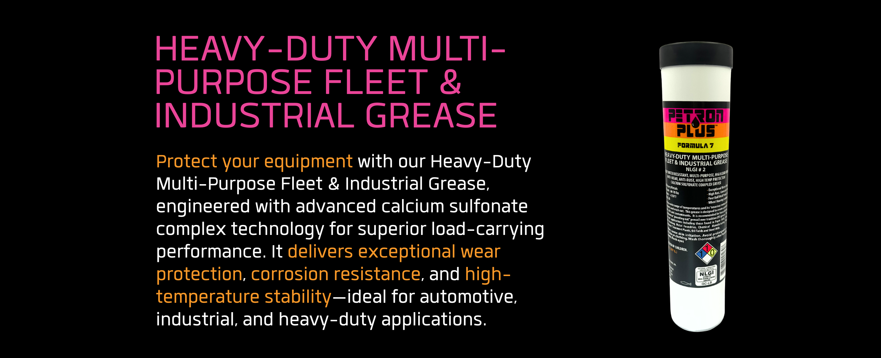HEAVY-DUTY MULTI-PURPOSE FLEET & INDUSTRIAL GREASE- Protect your equipment with our Heavy-Duty Multi-Purpose Fleet & Industrial Grease, engineered with advanced calcium sulfonate complex technology for superior load-carrying performance. It delivers exceptional wear protection, corrosion resistance, and high-temperature stability—ideal for automotive, industrial, and heavy-duty applications.