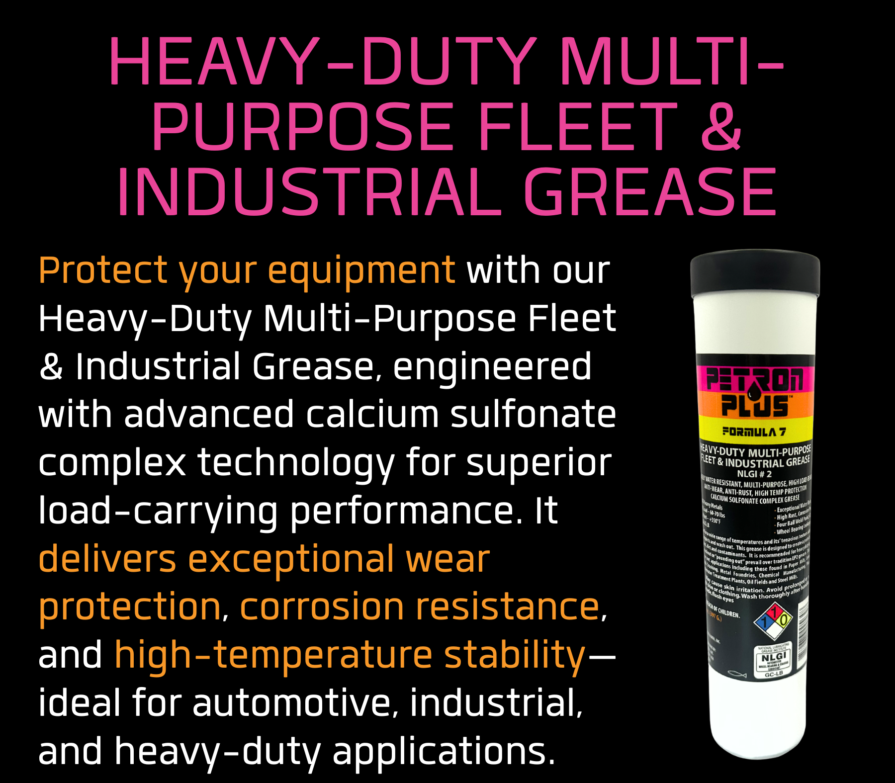 HEAVY-DUTY MULTI-PURPOSE FLEET & INDUSTRIAL GREASE- Protect your equipment with our Heavy-Duty Multi-Purpose Fleet & Industrial Grease, engineered with advanced calcium sulfonate complex technology for superior load-carrying performance. It delivers exceptional wear protection, corrosion resistance, and high-temperature stability—ideal for automotive, industrial, and heavy-duty applications.