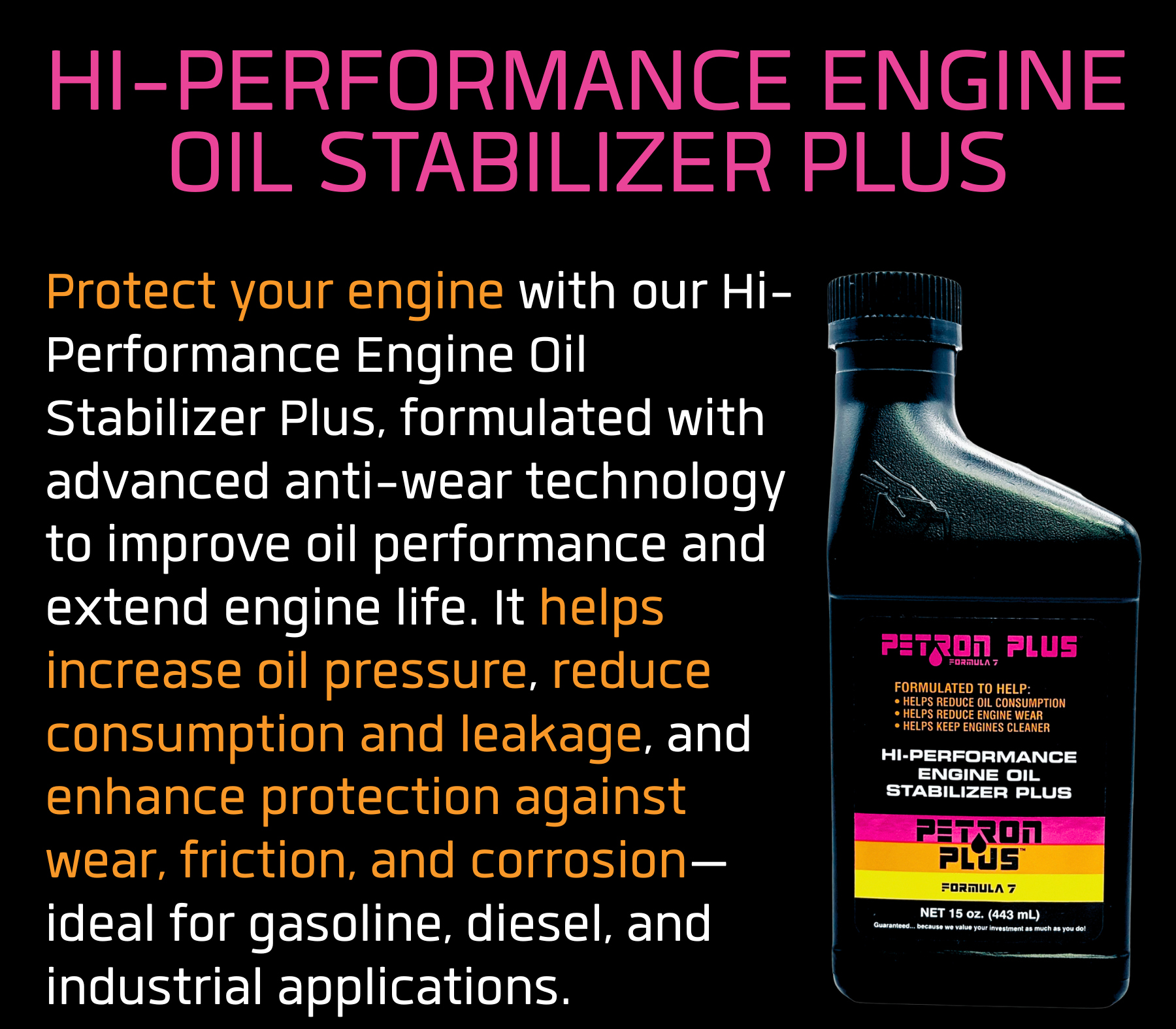 HI-PERFORMANCE ENGINE OIL STABILIZER PLUS- Protect your engine with our Hi-Performance Engine Oil Stabilizer Plus, formulated with advanced anti-wear technology to improve oil performance and extend engine life. It helps increase oil pressure, reduce consumption and leakage, and enhance protection against wear, friction, and corrosion—ideal for gasoline, diesel, and industrial applications.
