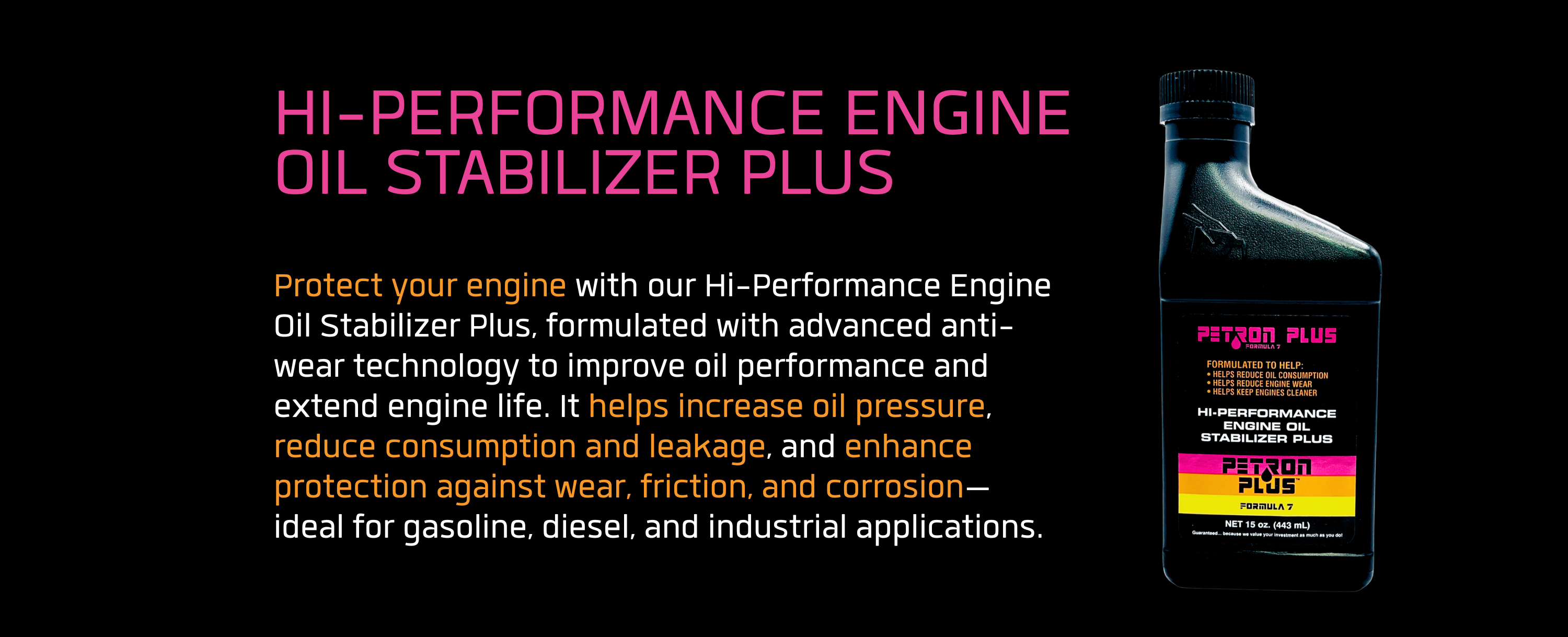 HI-PERFORMANCE ENGINE OIL STABILIZER PLUS- Protect your engine with our Hi-Performance Engine Oil Stabilizer Plus, formulated with advanced anti-wear technology to improve oil performance and extend engine life. It helps increase oil pressure, reduce consumption and leakage, and enhance protection against wear, friction, and corrosion—ideal for gasoline, diesel, and industrial applications.
