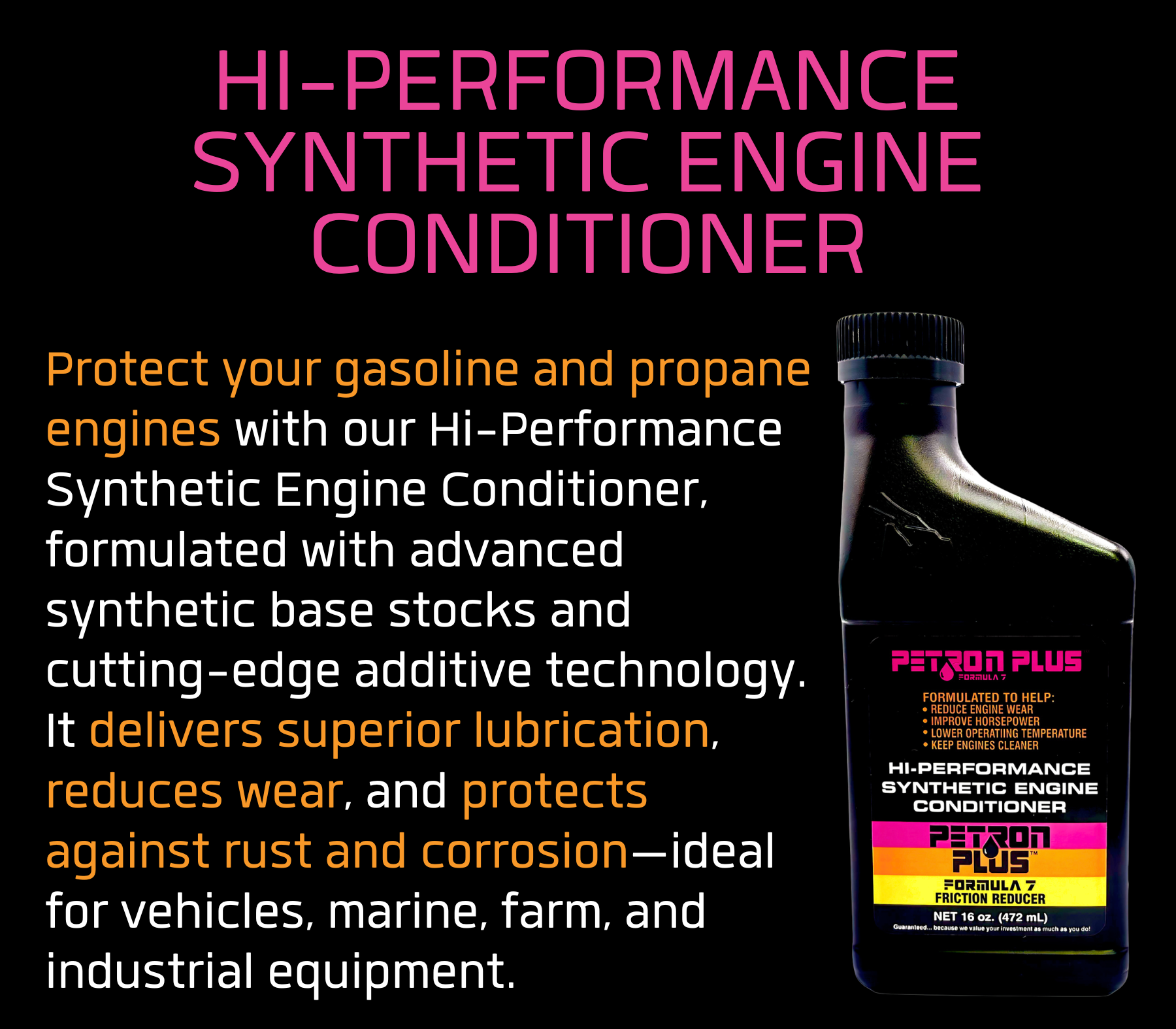 HI-PERFORMANCE SYNTHETIC ENGINE CONDITIONER- Protect your gasoline and propane engines with our Hi-Performance Synthetic Engine Conditioner, formulated with advanced synthetic base stocks and cutting-edge additive technology. It delivers superior lubrication, reduces wear, and protects against rust and corrosion—ideal for vehicles, marine, farm, and industrial equipment.