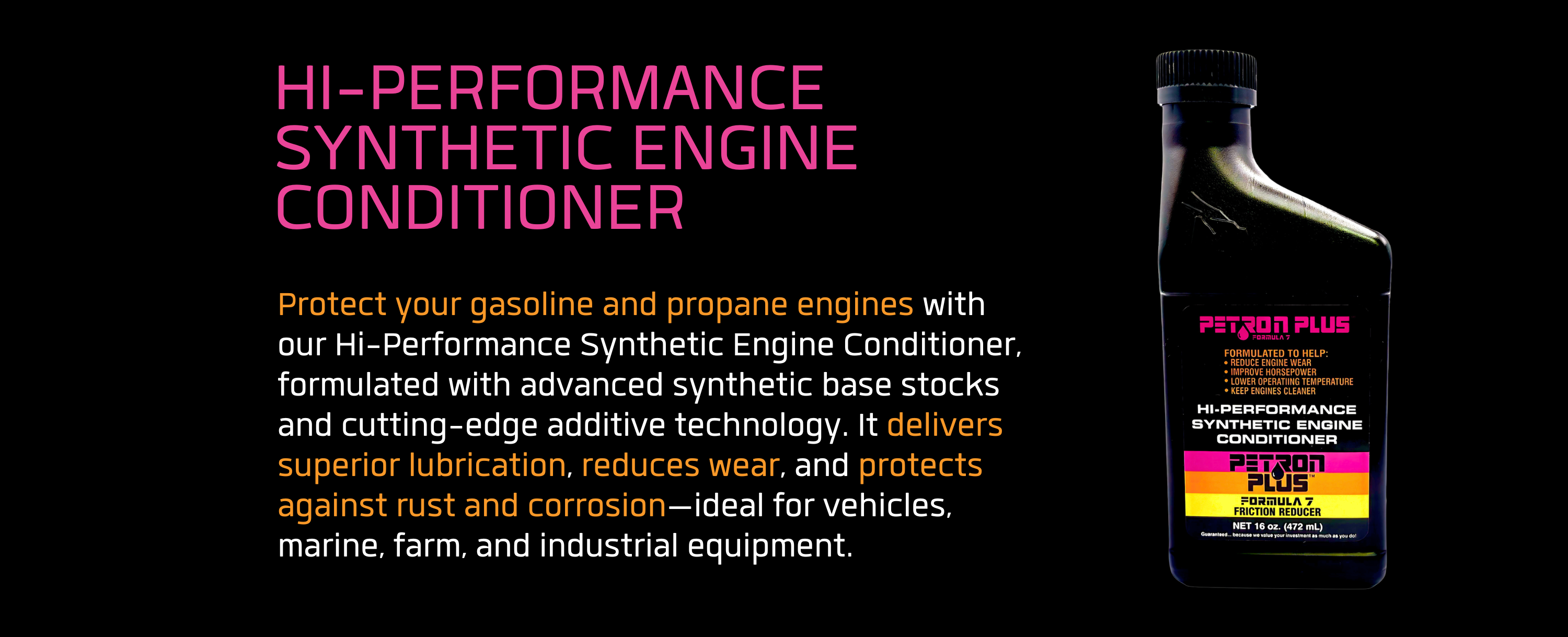 HI-PERFORMANCE SYNTHETIC ENGINE CONDITIONER- Protect your gasoline and propane engines with our Hi-Performance Synthetic Engine Conditioner, formulated with advanced synthetic base stocks and cutting-edge additive technology. It delivers superior lubrication, reduces wear, and protects against rust and corrosion—ideal for vehicles, marine, farm, and industrial equipment.