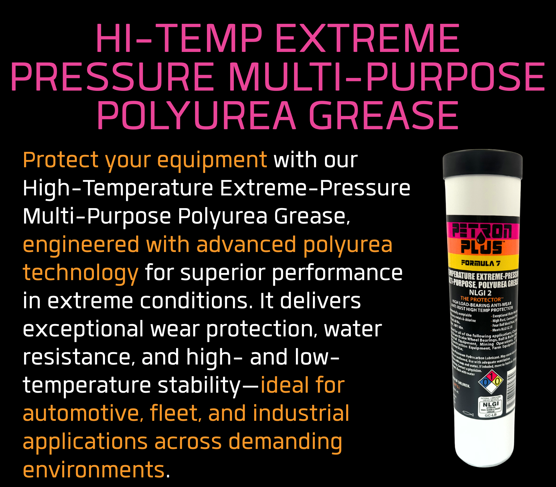 HI-TEMP EXTREME PRESSURE MULTI-PURPOSE POLYUREA GREASE- Protect your equipment with our High-Temperature Extreme-Pressure Multi-Purpose Polyurea Grease, engineered with advanced polyurea technology for superior performance in extreme conditions. It delivers exceptional wear protection, water resistance, and high- and low-temperature stability—ideal for automotive, fleet, and industrial applications across demanding environments.