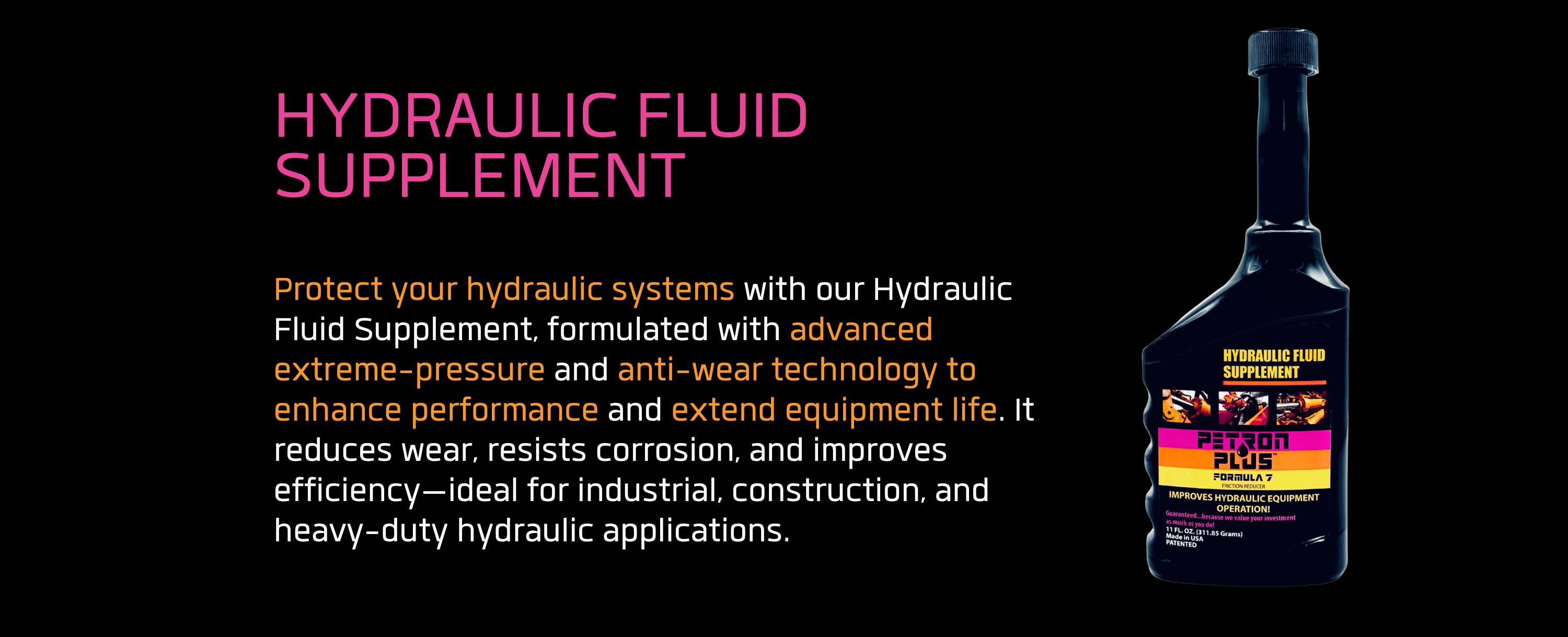 HYDRAULIC FLUID SUPPLEMENT- Protect your hydraulic systems with our Hydraulic Fluid Supplement, formulated with advanced extreme-pressure and anti-wear technology to enhance performance and extend equipment life. It reduces wear, resists corrosion, and improves efficiency—ideal for industrial, construction, and heavy-duty hydraulic applications.