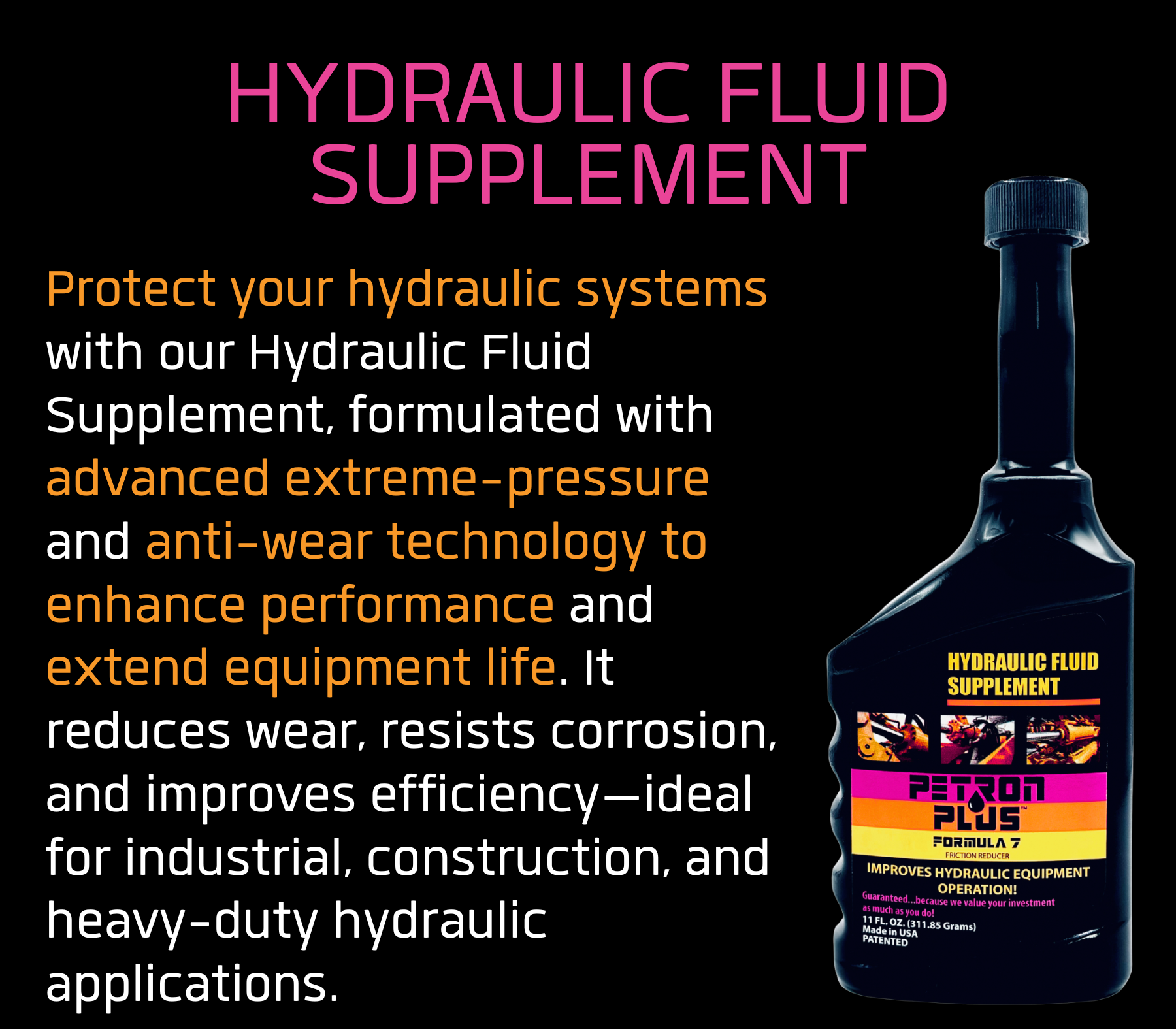 HYDRAULIC FLUID SUPPLEMENT- Protect your hydraulic systems with our Hydraulic Fluid Supplement, formulated with advanced extreme-pressure and anti-wear technology to enhance performance and extend equipment life. It reduces wear, resists corrosion, and improves efficiency—ideal for industrial, construction, and heavy-duty hydraulic applications.