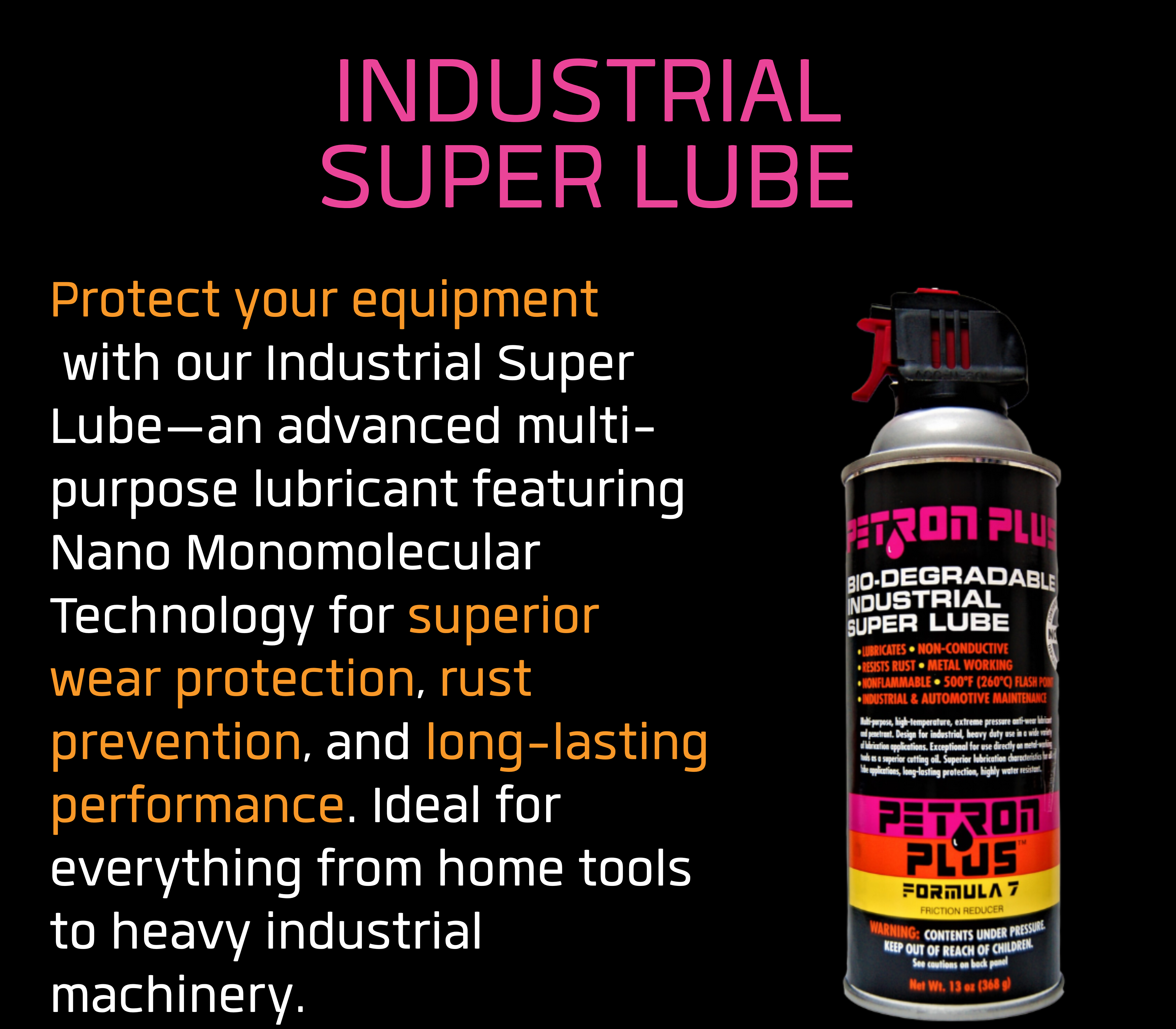 INDUSTRIAL SUPER LUBE- Protect your equipment with our Industrial Super Lube—an advanced multi-purpose lubricant featuring Nano Monomolecular Technology for superior wear protection, rust prevention, and long-lasting performance. Ideal for everything from home tools to heavy industrial machinery.