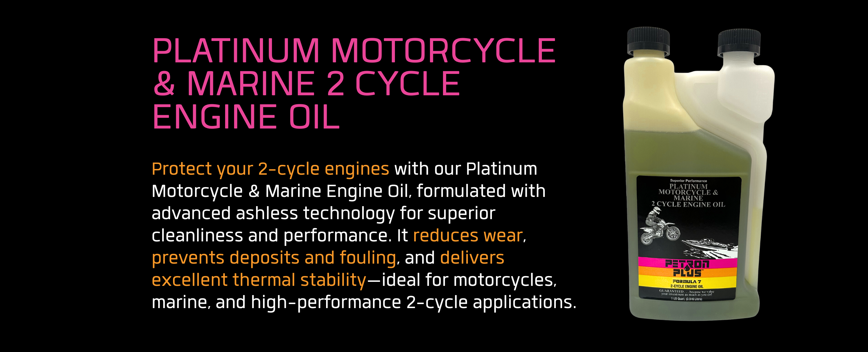 PLATINUM MOTORCYCLE & MARINE 2 CYCLE ENGINE OIL- Protect your 2-cycle engines with our Platinum Motorcycle & Marine Engine Oil, formulated with advanced ashless technology for superior cleanliness and performance. It reduces wear, prevents deposits and fouling, and delivers excellent thermal stability—ideal for motorcycles, marine, and high-performance 2-cycle applications.