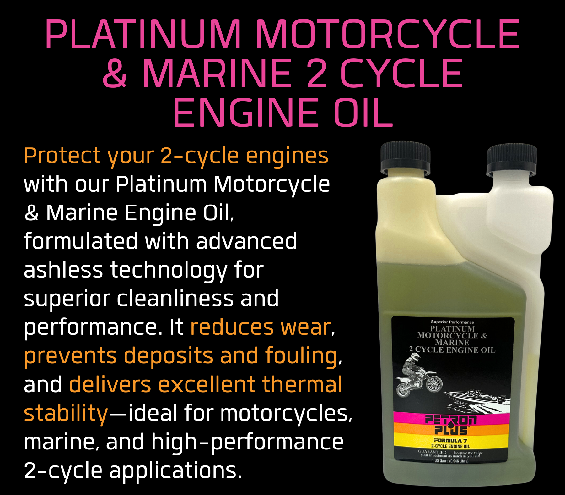 PLATINUM MOTORCYCLE & MARINE 2 CYCLE ENGINE OIL- Protect your 2-cycle engines with our Platinum Motorcycle & Marine Engine Oil, formulated with advanced ashless technology for superior cleanliness and performance. It reduces wear, prevents deposits and fouling, and delivers excellent thermal stability—ideal for motorcycles, marine, and high-performance 2-cycle applications.