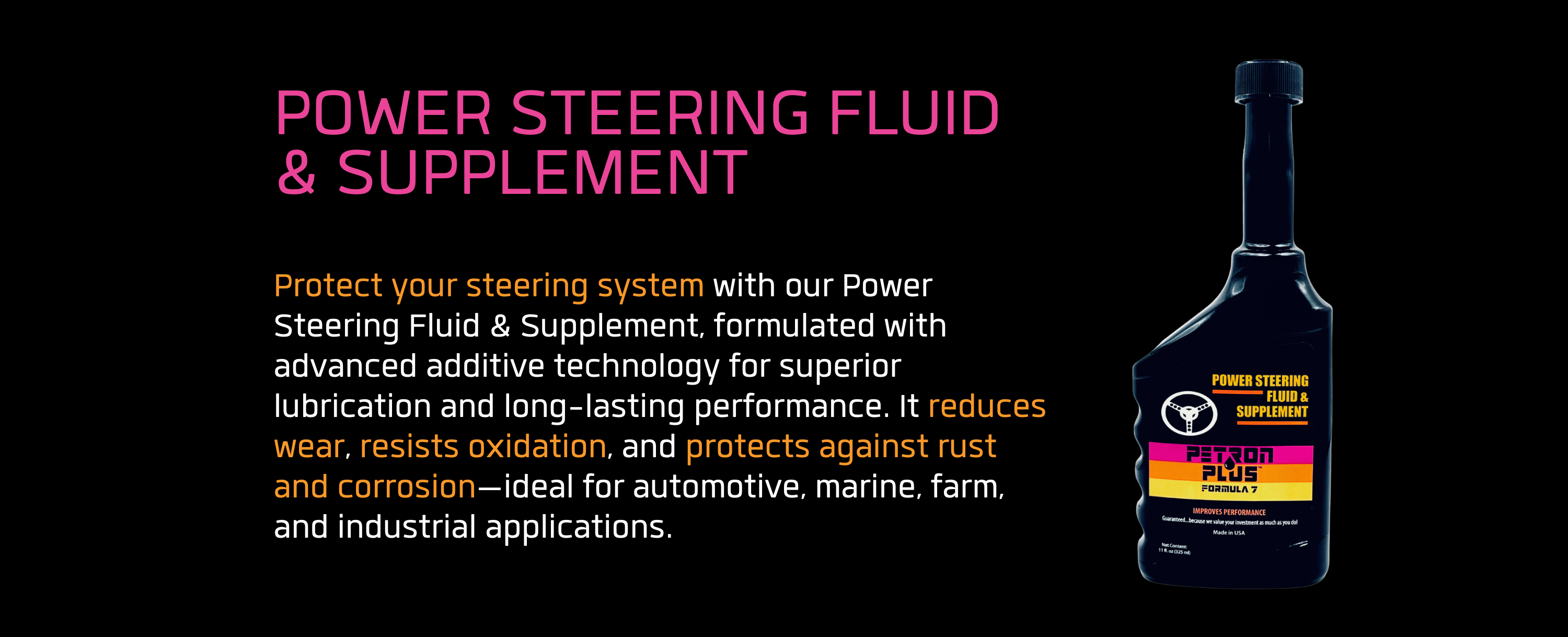 POWER STEERING FLUID & SUPPLEMENT- Protect your steering system with our Power Steering Fluid & Supplement, formulated with advanced additive technology for superior lubrication and long-lasting performance. It reduces wear, resists oxidation, and protects against rust and corrosion—ideal for automotive, marine, farm, and industrial applications.