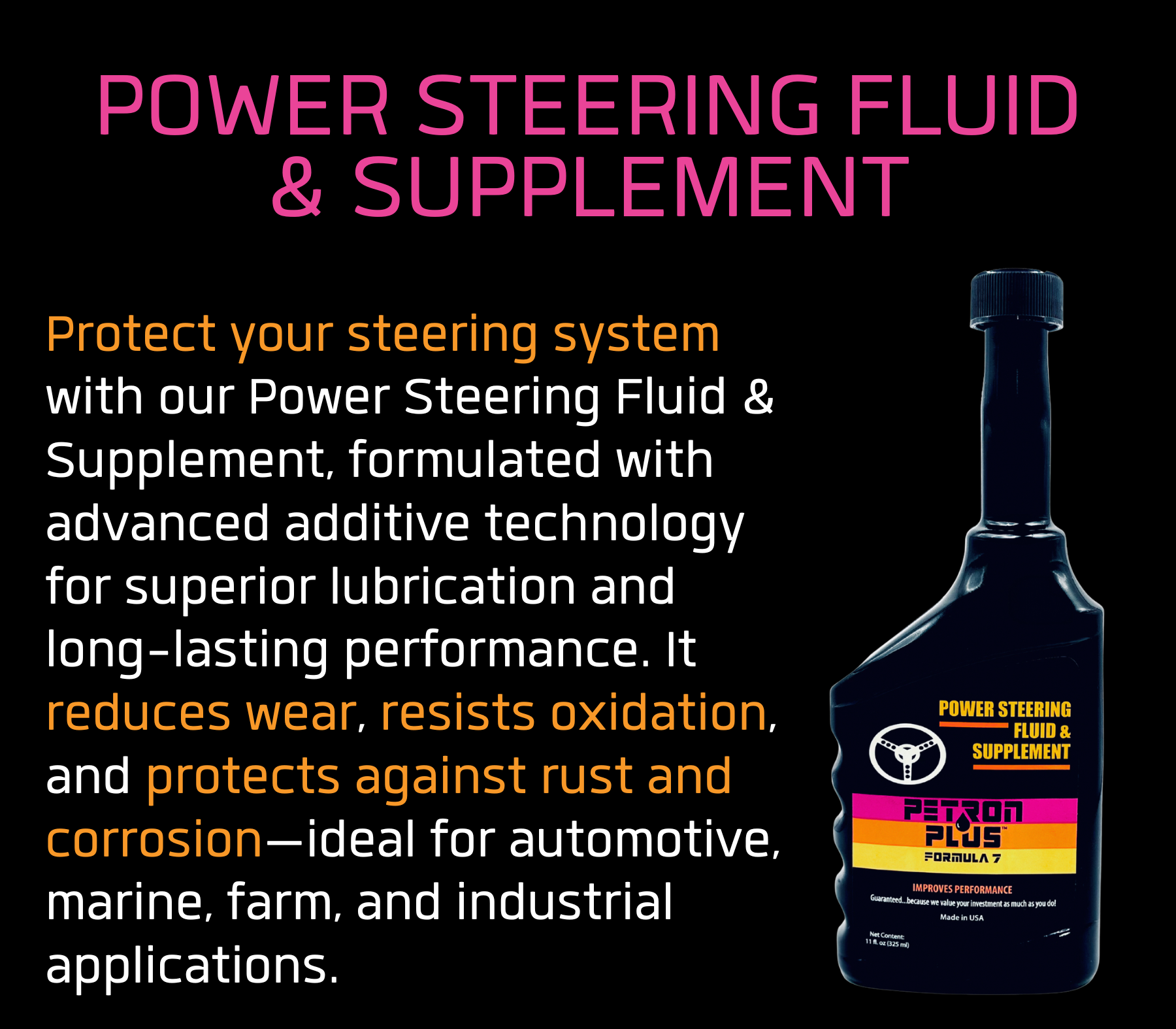 POWER STEERING FLUID & SUPPLEMENT- Protect your steering system with our Power Steering Fluid & Supplement, formulated with advanced additive technology for superior lubrication and long-lasting performance. It reduces wear, resists oxidation, and protects against rust and corrosion—ideal for automotive, marine, farm, and industrial applications.