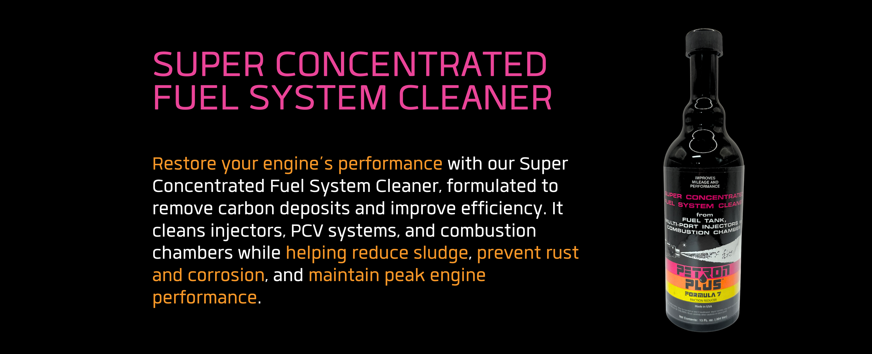 SUPER CONCENTRATED FUEL SYSTEM CLEANER- Restore your engine’s performance with our Super Concentrated Fuel System Cleaner, formulated to remove carbon deposits and improve efficiency. It cleans injectors, PCV systems, and combustion chambers while helping reduce sludge, prevent rust and corrosion, and maintain peak engine performance.