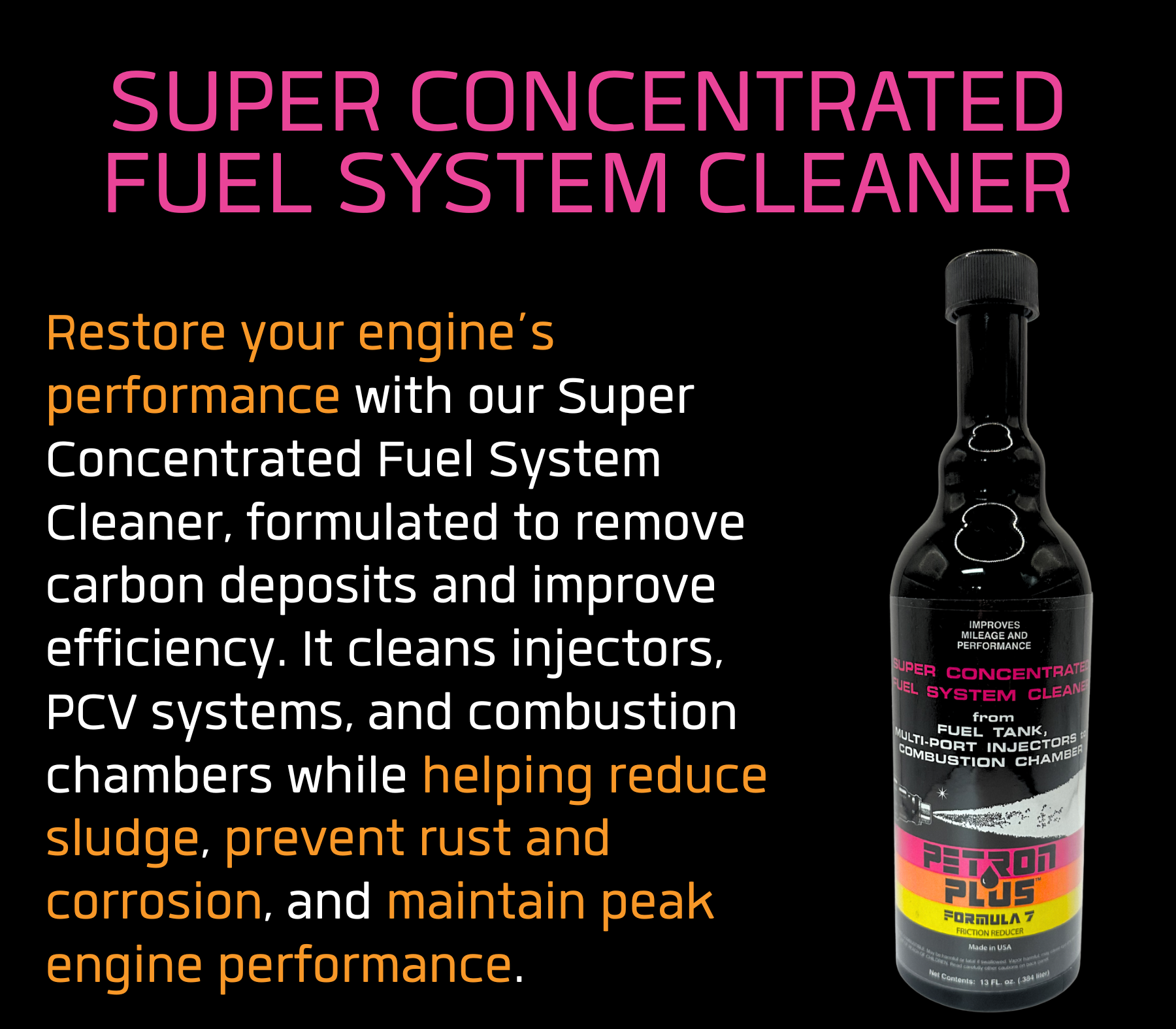 SUPER CONCENTRATED FUEL SYSTEM CLEANER- Restore your engine’s performance with our Super Concentrated Fuel System Cleaner, formulated to remove carbon deposits and improve efficiency. It cleans injectors, PCV systems, and combustion chambers while helping reduce sludge, prevent rust and corrosion, and maintain peak engine performance.