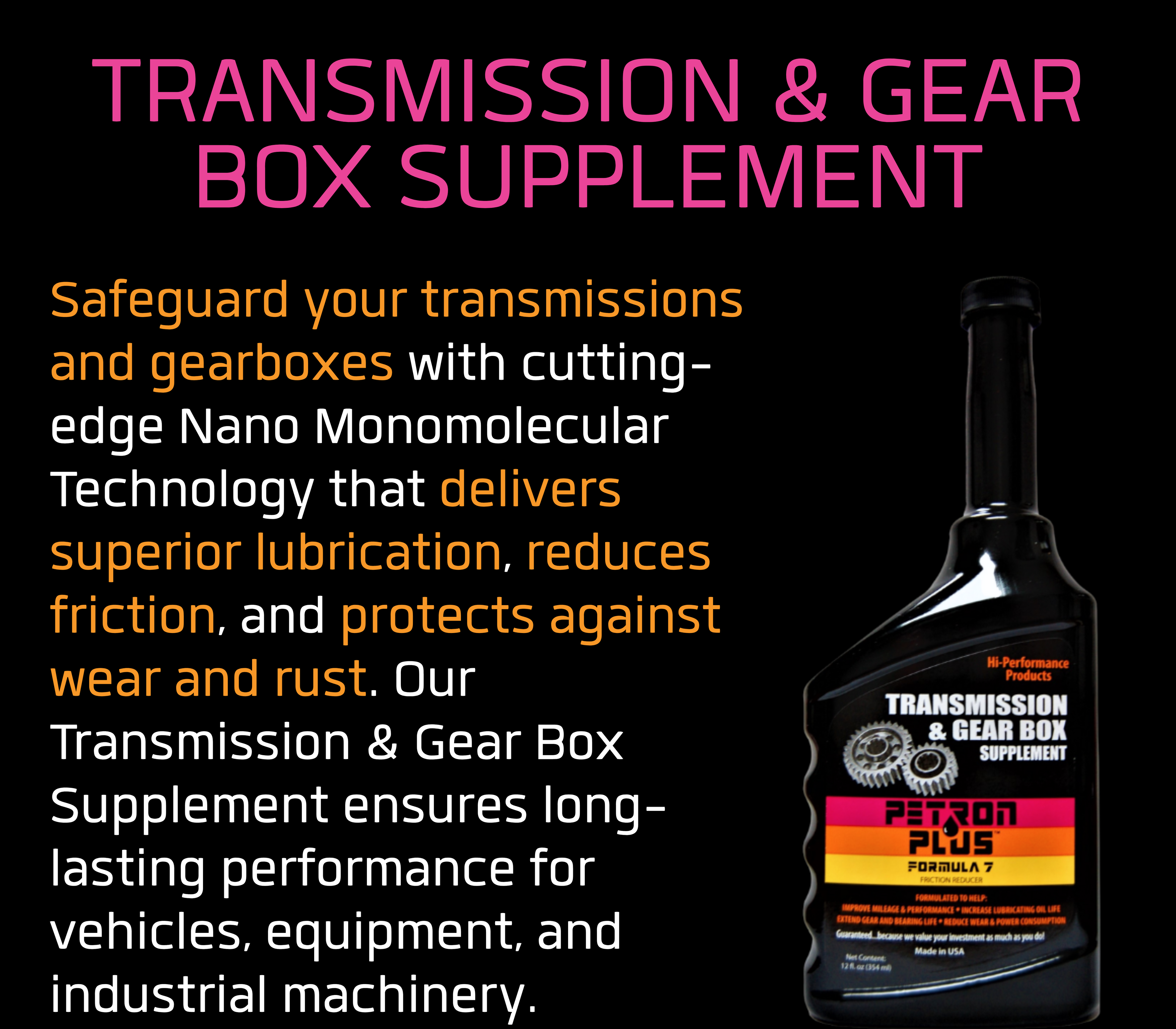 TRANSMISSION & GEAR BOX SUPPLEMENT- Safeguard your transmissions and gearboxes with cutting-edge Nano Monomolecular Technology that delivers superior lubrication, reduces friction, and protects against wear and rust. Our Transmission & Gear Box Supplement ensures long-lasting performance for vehicles, equipment, and industrial machinery.