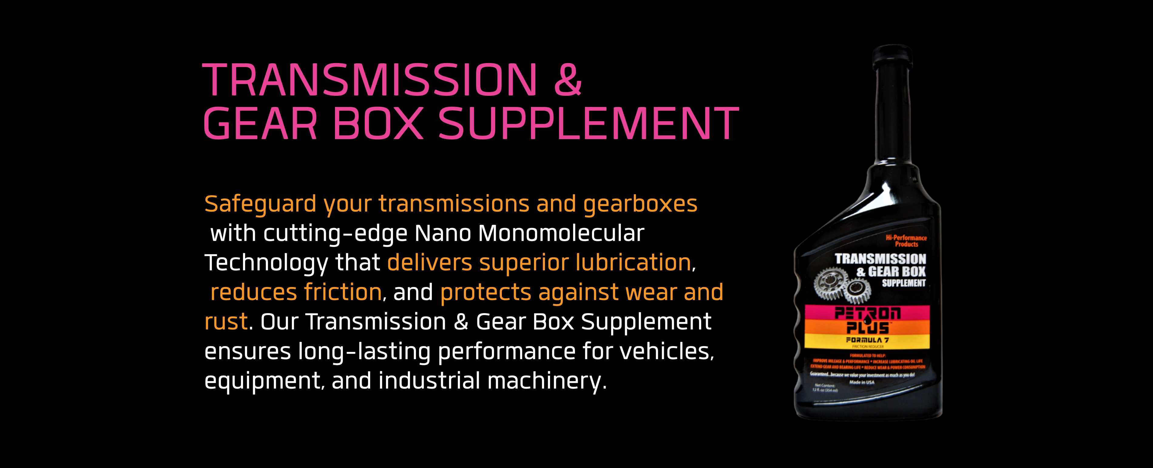 TRANSMISSION & GEAR BOX SUPPLEMENT- Safeguard your transmissions and gearboxes with cutting-edge Nano Monomolecular Technology that delivers superior lubrication, reduces friction, and protects against wear and rust. Our Transmission & Gear Box Supplement ensures long-lasting performance for vehicles, equipment, and industrial machinery.