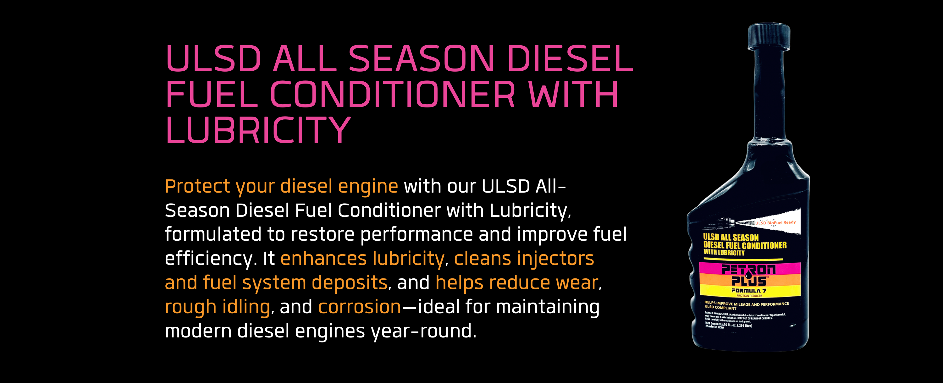 ULSD ALL SEASON DIESEL FUEL CONDITIONER WITH LUBRICITY- Protect your diesel engine with our ULSD All-Season Diesel Fuel Conditioner with Lubricity, formulated to restore performance and improve fuel efficiency. It enhances lubricity, cleans injectors and fuel system deposits, and helps reduce wear, rough idling, and corrosion—ideal for maintaining modern diesel engines year-round.