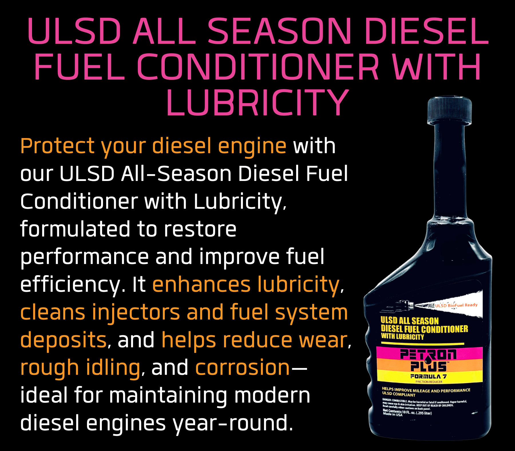 ULSD ALL SEASON DIESEL FUEL CONDITIONER WITH LUBRICITY- Protect your diesel engine with our ULSD All-Season Diesel Fuel Conditioner with Lubricity, formulated to restore performance and improve fuel efficiency. It enhances lubricity, cleans injectors and fuel system deposits, and helps reduce wear, rough idling, and corrosion—ideal for maintaining modern diesel engines year-round.